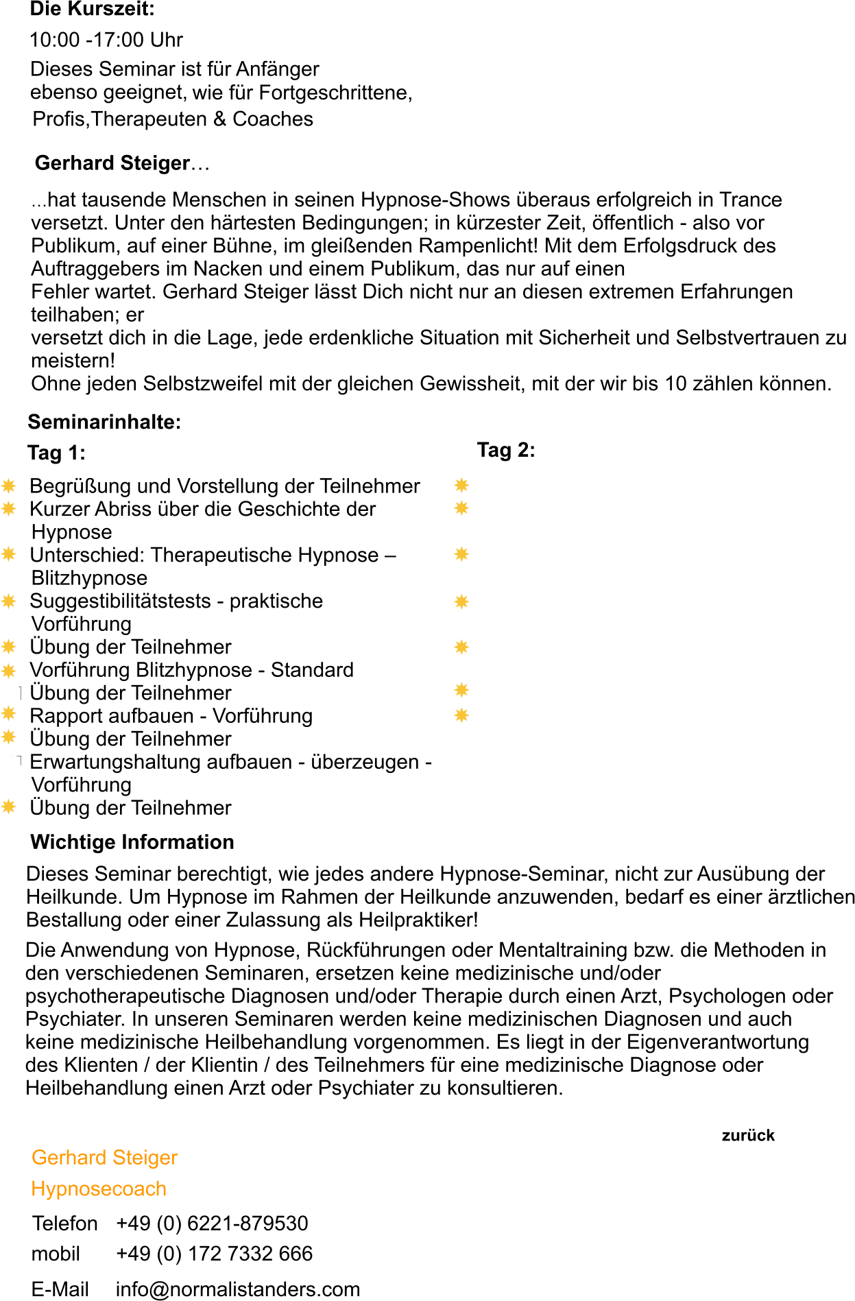 wie für Fortgeschrittene,        Die Kurszeit: 10:00 -17:00 Uhr Dieses Seminar ist für Anfänger ebenso geeignet, Profis,Therapeuten & Coaches Wichtige Information  Dieses Seminar berechtigt, wie jedes andere Hypnose-Seminar, nicht zur Ausübung der Heilkunde. Um Hypnose im Rahmen der Heilkunde anzuwenden, bedarf es einer ärztlichen Bestallung oder einer Zulassung als Heilpraktiker!  Die Anwendung von Hypnose, Rückführungen oder Mentaltraining bzw. die Methoden in den verschiedenen Seminaren, ersetzen keine medizinische und/oder psychotherapeutische Diagnosen und/oder Therapie durch einen Arzt, Psychologen oder Psychiater. In unseren Seminaren werden keine medizinischen Diagnosen und auch keine medizinische Heilbehandlung vorgenommen. Es liegt in der Eigenverantwortung des Klienten / der Klientin / des Teilnehmers für eine medizinische Diagnose oder Heilbehandlung einen Arzt oder Psychiater zu konsultieren. Gerhard Steiger… …hat tausende Menschen in seinen Hypnose-Shows überaus erfolgreich in Trance versetzt. Unter den härtesten Bedingungen; in kürzester Zeit, öffentlich - also vor Publikum, auf einer Bühne, im gleißenden Rampenlicht! Mit dem Erfolgsdruck des Auftraggebers im Nacken und einem Publikum, das nur auf einen Fehler wartet. Gerhard Steiger lässt Dich nicht nur an diesen extremen Erfahrungen teilhaben; er versetzt dich in die Lage, jede erdenkliche Situation mit Sicherheit und Selbstvertrauen zu meistern!  Ohne jeden Selbstzweifel mit der gleichen Gewissheit, mit der wir bis 10 zählen können.  Seminarinhalte:  Tag 1:  Begrüßung und Vorstellung der Teilnehmer  Kurzer Abriss über die Geschichte der      Hypnose  Unterschied: Therapeutische Hypnose –      Blitzhypnose  Suggestibilitätstests - praktische      Vorführung  Übung der Teilnehmer  Vorführung Blitzhypnose - Standard  Übung der Teilnehmer  Rapport aufbauen - Vorführung  Übung der Teilnehmer  Erwartungshaltung aufbauen - überzeugen -      Vorführung  Übung der Teilnehmer Tag 2: zurück  Gerhard Steiger Hypnosecoach Telefon +49 (0) 6221-879530 mobil +49 (0) 172 7332 666 E-Mail info@normalistanders.com